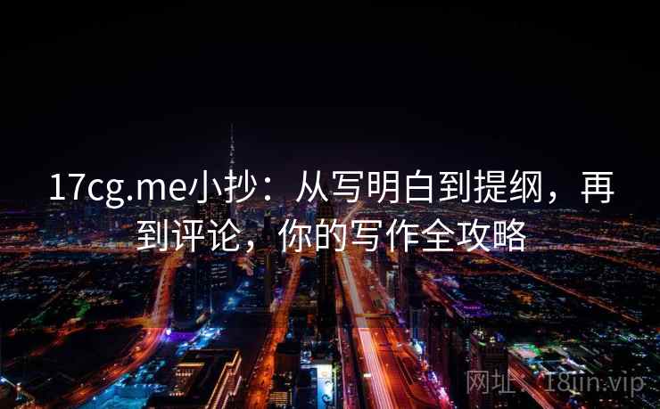 17cg.me小抄：从写明白到提纲，再到评论，你的写作全攻略