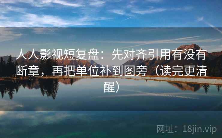 人人影视短复盘：先对齐引用有没有断章，再把单位补到图旁（读完更清醒）