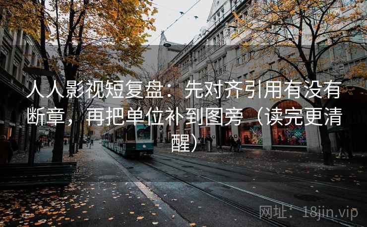 人人影视短复盘：先对齐引用有没有断章，再把单位补到图旁（读完更清醒）