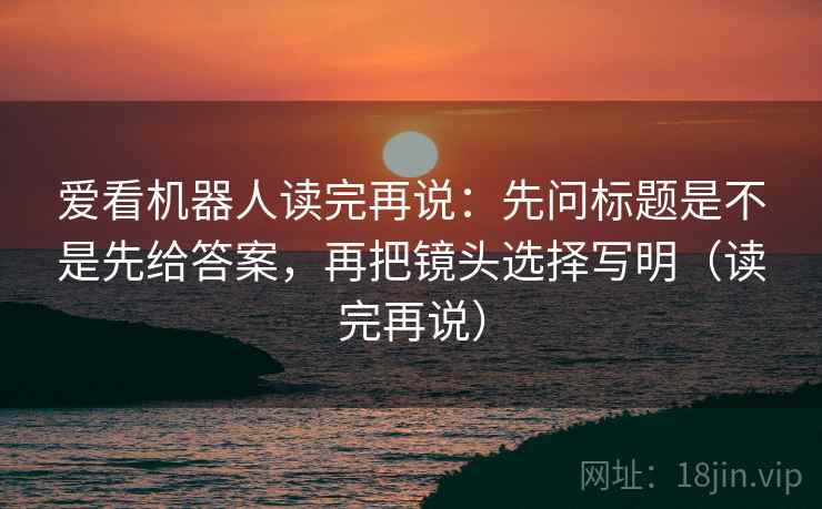 爱看机器人读完再说：先问标题是不是先给答案，再把镜头选择写明（读完再说）