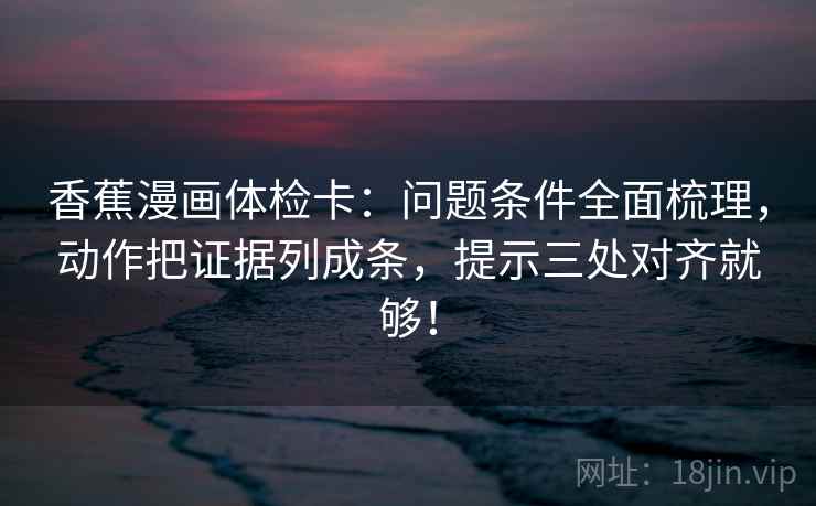 香蕉漫画体检卡：问题条件全面梳理，动作把证据列成条，提示三处对齐就够！