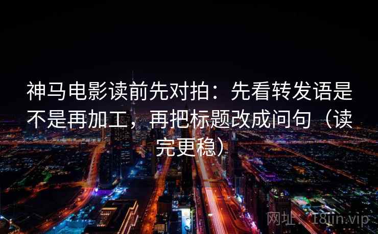 神马电影读前先对拍：先看转发语是不是再加工，再把标题改成问句（读完更稳）