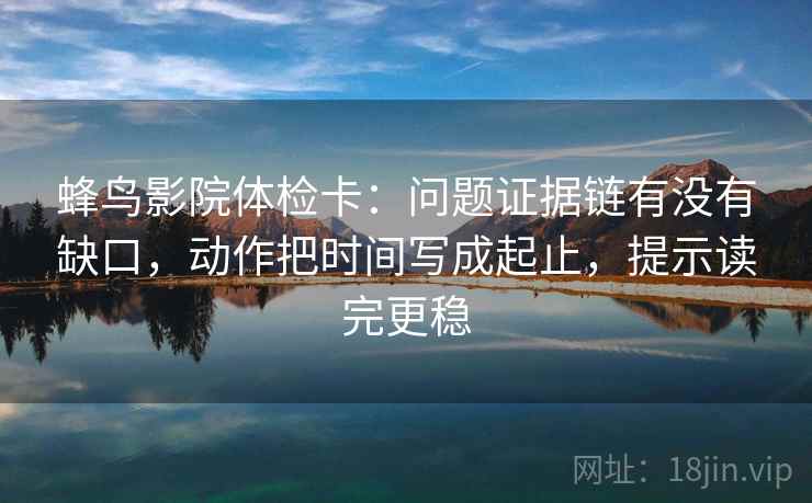 蜂鸟影院体检卡：问题证据链有没有缺口，动作把时间写成起止，提示读完更稳