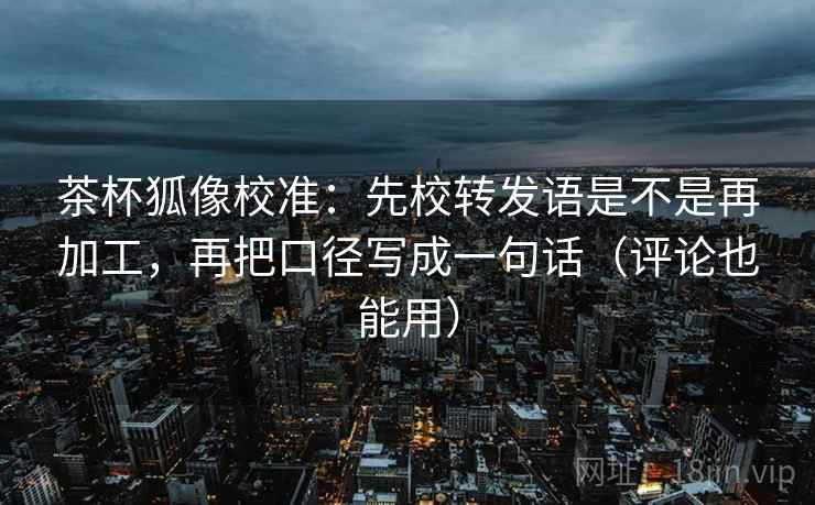 茶杯狐像校准：先校转发语是不是再加工，再把口径写成一句话（评论也能用）