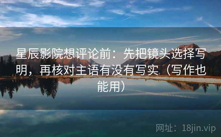 星辰影院想评论前：先把镜头选择写明，再核对主语有没有写实（写作也能用）