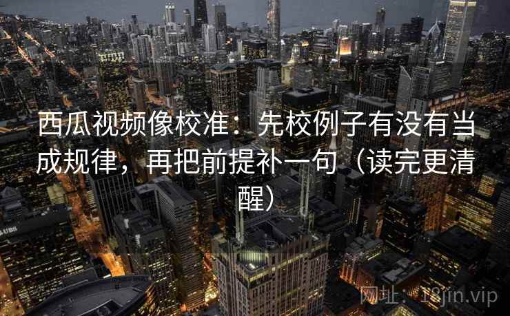 西瓜视频像校准：先校例子有没有当成规律，再把前提补一句（读完更清醒）