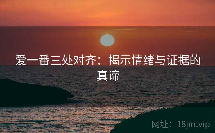 爱一番三处对齐:揭示情绪与证据的真谛 爱一番三处对齐:揭示情绪与证据的真谛