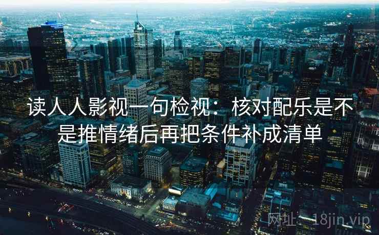 读人人影视一句检视:核对配乐是不是推情绪后再把条件补成清单 读人人影视一句检视:核对配乐是不是推情绪后再把条件补成清单