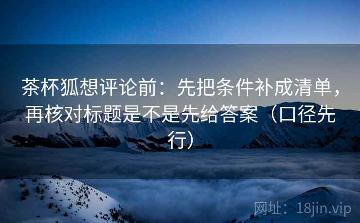 茶杯狐想评论前:先把条件补成清单,再核对标题是不是先给答案(口径先行) 茶杯狐想评论前:先把条件补成清单,再核对标题是不是先给答案(口径先行)