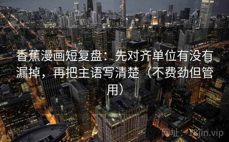 香蕉漫画短复盘：先对齐单位有没有漏掉，再把主语写清楚（不费劲但管用）