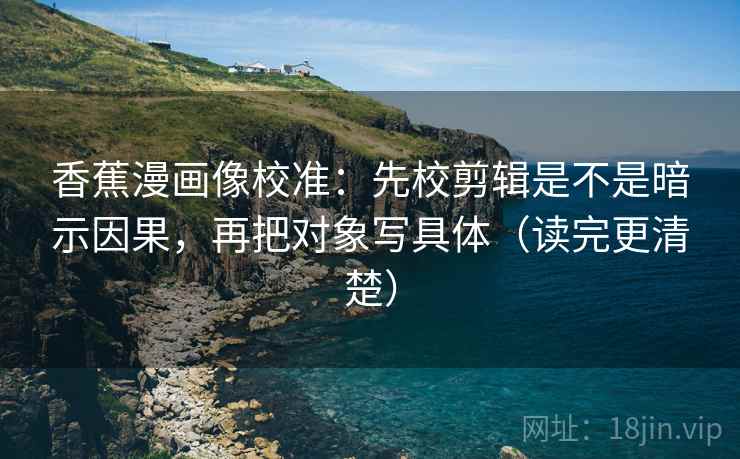 香蕉漫画像校准:先校剪辑是不是暗示因果,再把对象写具体(读完更清楚) 香蕉漫画像校准:先校剪辑是不是暗示因果,再把对象写具体(读完更清楚)