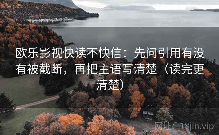欧乐影视快读不快信:先问引用有没有被截断,再把主语写清楚(读完更清楚) 欧乐影视快读不快信:先问引用有没有被截断,再把主语写清楚(读完更清楚)