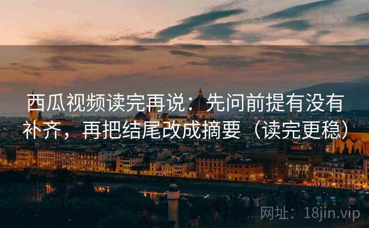 西瓜视频读完再说:先问前提有没有补齐,再把结尾改成摘要(读完更稳) 西瓜视频读完再说:先问前提有没有补齐,再把结尾改成摘要(读完更稳)