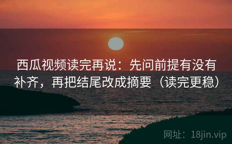 西瓜视频读完再说:先问前提有没有补齐,再把结尾改成摘要(读完更稳) 西瓜视频读完再说:先问前提有没有补齐,再把结尾改成摘要(读完更稳)