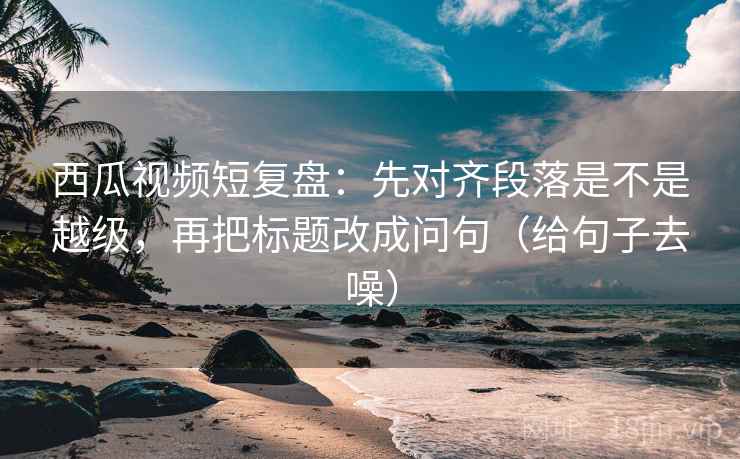 西瓜视频短复盘：先对齐段落是不是越级，再把标题改成问句（给句子去噪）