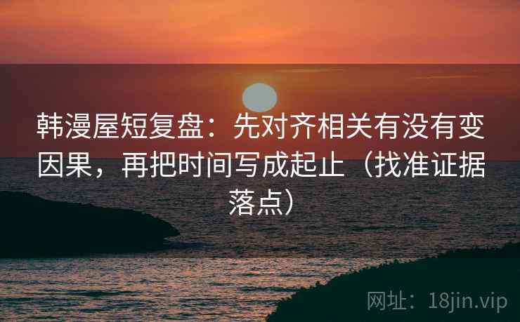 韩漫屋短复盘：先对齐相关有没有变因果，再把时间写成起止（找准证据落点）
